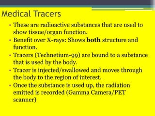 Medical Tracers
• These are radioactive substances that are used to
show tissue/organ function.
• Benefit over X-rays: Shows both structure and
function.
• Tracers (Technetium-99) are bound to a substance
that is used by the body.
• Tracer is injected/swallowed and moves through
the body to the region of interest.
• Once the substance is used up, the radiation
emitted is recorded (Gamma Camera/PET
scanner)
 