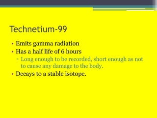 Technetium-99
• Emits gamma radiation
• Has a half life of 6 hours
▫ Long enough to be recorded, short enough as not
to cause any damage to the body.
• Decays to a stable isotope.
 