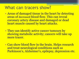 What can tracers show?
• Areas of damaged tissue in the heart by detecting
areas of decreased blood flow. This can reveal
coronary artery disease and damaged or dead
heart muscle caused by heart attacks.
• They can identify active cancer tumours by
showing metabolic activity; cancers will take up
more tracer.
• Can show blood flow in the brain. Helps research
and treat neurological conditions such as
Parkinson’s, Alzheimer’s, epilepsy, depression etc.
 