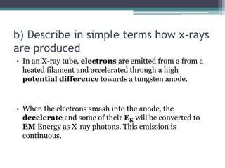b) Describe in simple terms how x-rays
are produced
• In an X-ray tube, electrons are emitted from a from a
heated filament and accelerated through a high
potential difference towards a tungsten anode.
• When the electrons smash into the anode, the
decelerate and some of their EK will be converted to
EM Energy as X-ray photons. This emission is
continuous.
 