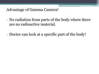 Advantage of Gamma Camera!
- No radiation from parts of the body where there
are no radioactive material.
- Doctor can look at a specific part of the body!
 