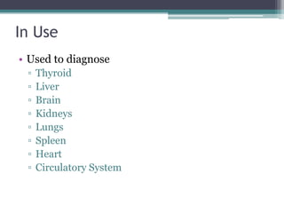 In Use
• Used to diagnose
▫ Thyroid
▫ Liver
▫ Brain
▫ Kidneys
▫ Lungs
▫ Spleen
▫ Heart
▫ Circulatory System
 