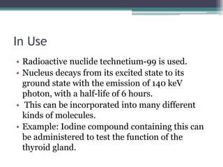 In Use
• Radioactive nuclide technetium-99 is used.
• Nucleus decays from its excited state to its
ground state with the emission of 140 keV
photon, with a half-life of 6 hours.
• This can be incorporated into many different
kinds of molecules.
• Example: Iodine compound containing this can
be administered to test the function of the
thyroid gland.
 