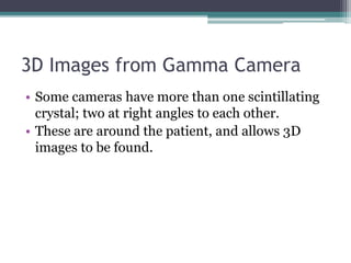 3D Images from Gamma Camera
• Some cameras have more than one scintillating
crystal; two at right angles to each other.
• These are around the patient, and allows 3D
images to be found.
 