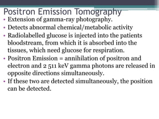 Positron Emission Tomography
• Extension of gamma-ray photography.
• Detects abnormal chemical/metabolic activity
• Radiolabelled glucose is injected into the patients
bloodstream, from which it is absorbed into the
tissues, which need glucose for respiration.
• Positron Emission = annihilation of positron and
electron and 2 511 keV gamma photons are released in
opposite directions simultaneously.
• If these two are detected simultaneously, the position
can be detected.
 
