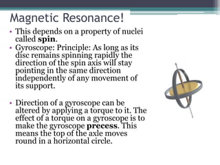 Magnetic Resonance!
• This depends on a property of nuclei
called spin.
• Gyroscope: Principle: As long as its
disc remains spinning rapidly the
direction of the spin axis will stay
pointing in the same direction
independently of any movement of
its support.
• Direction of a gyroscope can be
altered by applying a torque to it. The
effect of a torque on a gyroscope is to
make the gyroscope precess. This
means the top of the axle moves
round in a horizontal circle.
 