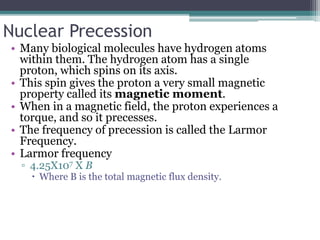 Nuclear Precession
• Many biological molecules have hydrogen atoms
within them. The hydrogen atom has a single
proton, which spins on its axis.
• This spin gives the proton a very small magnetic
property called its magnetic moment.
• When in a magnetic field, the proton experiences a
torque, and so it precesses.
• The frequency of precession is called the Larmor
Frequency.
• Larmor frequency
▫ 4.25X107 X B
 Where B is the total magnetic flux density.
 