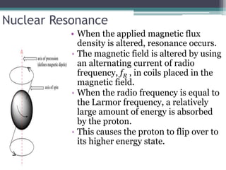 Nuclear Resonance
• When the applied magnetic flux
density is altered, resonance occurs.
• The magnetic field is altered by using
an alternating current of radio
frequency, fR , in coils placed in the
magnetic field.
• When the radio frequency is equal to
the Larmor frequency, a relatively
large amount of energy is absorbed
by the proton.
• This causes the proton to flip over to
its higher energy state.
 