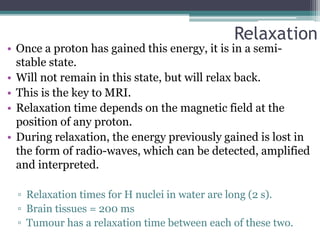 Relaxation
• Once a proton has gained this energy, it is in a semi-
stable state.
• Will not remain in this state, but will relax back.
• This is the key to MRI.
• Relaxation time depends on the magnetic field at the
position of any proton.
• During relaxation, the energy previously gained is lost in
the form of radio-waves, which can be detected, amplified
and interpreted.
▫ Relaxation times for H nuclei in water are long (2 s).
▫ Brain tissues = 200 ms
▫ Tumour has a relaxation time between each of these two.
 
