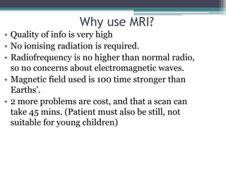 Why use MRI?
• Quality of info is very high
• No ionising radiation is required.
• Radiofrequency is no higher than normal radio,
so no concerns about electromagnetic waves.
• Magnetic field used is 100 time stronger than
Earths’.
• 2 more problems are cost, and that a scan can
take 45 mins. (Patient must also be still, not
suitable for young children)
 