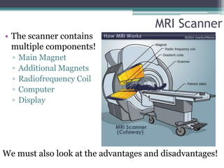 MRI Scanner
• The scanner contains
multiple components!
▫ Main Magnet
▫ Additional Magnets
▫ Radiofrequency Coil
▫ Computer
▫ Display
We must also look at the advantages and disadvantages!
 