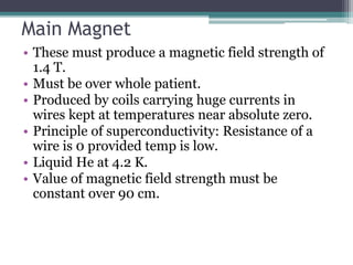 Main Magnet
• These must produce a magnetic field strength of
1.4 T.
• Must be over whole patient.
• Produced by coils carrying huge currents in
wires kept at temperatures near absolute zero.
• Principle of superconductivity: Resistance of a
wire is 0 provided temp is low.
• Liquid He at 4.2 K.
• Value of magnetic field strength must be
constant over 90 cm.
 