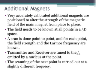 Additional Magnets
• Very accurately calibrated additional magnets are
positioned to alter the strength of the magnetic
field of the main magnet from place to place.
• The field needs to be known at all points in a 3D
space.
• A scan is done point to point, and for each point,
the field strength and the Larmor frequency are
known.
• Transmitter and Receiver are tuned to the fL
emitted by a nucleus at the point.
• The scanning of the next point is carried out at a
slightly different frequecy.
 