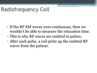 Radiofrequency Coil
• If the RF EM waves were continuous, then we
wouldn’t be able to measure the relaxation time.
• This is why RF waves are emitted in pulses.
• After each pulse, a coil picks up the emitted RF
waves from the patient.
 