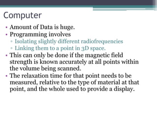 Computer
• Amount of Data is huge.
• Programming involves
▫ Isolating slightly different radiofrequencies
▫ Linking them to a point in 3D space.
• This can only be done if the magnetic field
strength is known accurately at all points within
the volume being scanned.
• The relaxation time for that point needs to be
measured, relative to the type of material at that
point, and the whole used to provide a display.
 