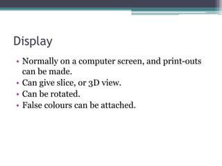 Display
• Normally on a computer screen, and print-outs
can be made.
• Can give slice, or 3D view.
• Can be rotated.
• False colours can be attached.
 