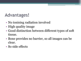 Advantages!
• No ionising radiation involved
• High quality image
• Good distinction between different types of soft
tissue.
• Bone provides no barrier, so all images can be
clear.
• So side effects
 