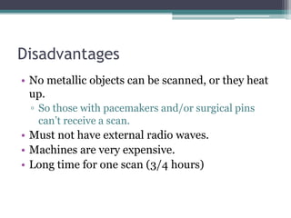 Disadvantages
• No metallic objects can be scanned, or they heat
up.
▫ So those with pacemakers and/or surgical pins
can’t receive a scan.
• Must not have external radio waves.
• Machines are very expensive.
• Long time for one scan (3/4 hours)
 