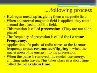 ….following process
• Hydrogen nuclei spin, giving them a magnetic field.
• When an external magnetic field is applied, they rotate
around the direction of the field.
• This rotation is called precession. (They are not all in
phase)
• The frequency of precession is called the Larmor
Frequency.
• Application of a pulse of radio waves at the Larmor
frequency causes resonance/flipping – when the
nuclei absorb the energy into the precession.
• When the pulse is removed, the nuclei lose energy,
emitting radio waves. This takes place in a short time
called the relaxation time.
 