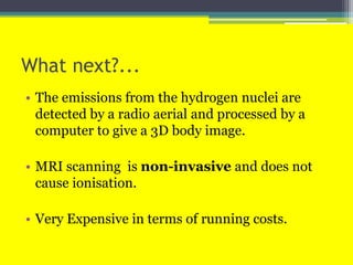 What next?...
• The emissions from the hydrogen nuclei are
detected by a radio aerial and processed by a
computer to give a 3D body image.
• MRI scanning is non-invasive and does not
cause ionisation.
• Very Expensive in terms of running costs.
 