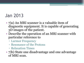 Jan 2013
• 7)a) An MRI scanner is a valuable item of
diagnostic equipment. It is capable of generating
3D images of the patient.
• Describe the operation of an MRI scanner with
particular reference to
▫ Larmor Frequency
▫ Resonance of the Protons
▫ Relaxation Times
• 7)b) State one disadvantage and one advantage
of MRI scan.
 