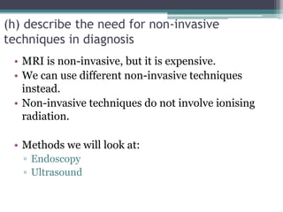 (h) describe the need for non-invasive
techniques in diagnosis
• MRI is non-invasive, but it is expensive.
• We can use different non-invasive techniques
instead.
• Non-invasive techniques do not involve ionising
radiation.
• Methods we will look at:
▫ Endoscopy
▫ Ultrasound
 