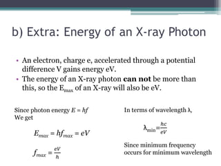 b) Extra: Energy of an X-ray Photon
• An electron, charge e, accelerated through a potential
difference V gains energy eV.
• The energy of an X-ray photon can not be more than
this, so the Emax of an X-ray will also be eV.
Since photon energy E = hf
We get
Emax = hfmax = eV
fmax =
𝑒𝑉
ℎ
In terms of wavelength λ,
λmin=
ℎ𝑐
𝑒𝑉
Since minimum frequency
occurs for minimum wavelength
 