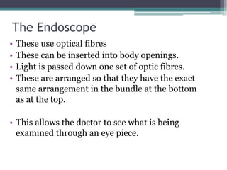 The Endoscope
• These use optical fibres
• These can be inserted into body openings.
• Light is passed down one set of optic fibres.
• These are arranged so that they have the exact
same arrangement in the bundle at the bottom
as at the top.
• This allows the doctor to see what is being
examined through an eye piece.
 