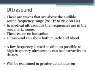Ultrasound
• These are waves that are above the audible
sound frequency range (20 Hz to 20,000 Hz)
• In medical ultrasounds the frequencies are in the
megahertz range.
• These cause no ionisation.
• Ultrasound can show both muscle and blood.
• A low frequency is used as often as possible as
high frequency ultrasounds can be destructive to
tissues.
• Will be examined in greater detail later on
 