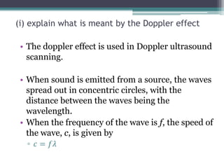 (i) explain what is meant by the Doppler effect
• The doppler effect is used in Doppler ultrasound
scanning.
• When sound is emitted from a source, the waves
spread out in concentric circles, with the
distance between the waves being the
wavelength.
• When the frequency of the wave is f, the speed of
the wave, c, is given by
▫ 𝑐 = 𝑓𝜆
 