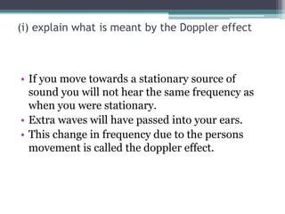 (i) explain what is meant by the Doppler effect
• If you move towards a stationary source of
sound you will not hear the same frequency as
when you were stationary.
• Extra waves will have passed into your ears.
• This change in frequency due to the persons
movement is called the doppler effect.
 