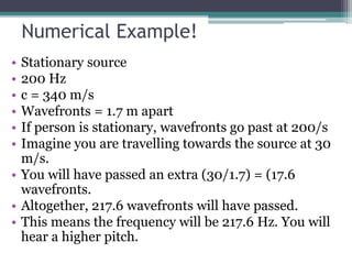 Numerical Example!
• Stationary source
• 200 Hz
• c = 340 m/s
• Wavefronts = 1.7 m apart
• If person is stationary, wavefronts go past at 200/s
• Imagine you are travelling towards the source at 30
m/s.
• You will have passed an extra (30/1.7) = (17.6
wavefronts.
• Altogether, 217.6 wavefronts will have passed.
• This means the frequency will be 217.6 Hz. You will
hear a higher pitch.
 