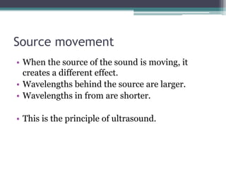 Source movement
• When the source of the sound is moving, it
creates a different effect.
• Wavelengths behind the source are larger.
• Wavelengths in from are shorter.
• This is the principle of ultrasound.
 