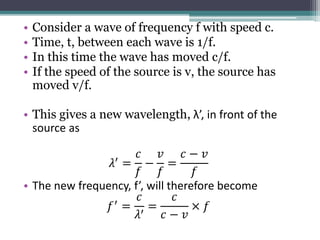 • Consider a wave of frequency f with speed c.
• Time, t, between each wave is 1/f.
• In this time the wave has moved c/f.
• If the speed of the source is v, the source has
moved v/f.
• This gives a new wavelength, λ’, in front of the
source as
𝜆′ =
𝑐
𝑓
−
𝑣
𝑓
=
𝑐 − 𝑣
𝑓
• The new frequency, f’, will therefore become
𝑓′ =
𝑐
𝜆′
=
𝑐
𝑐 − 𝑣
× 𝑓
 