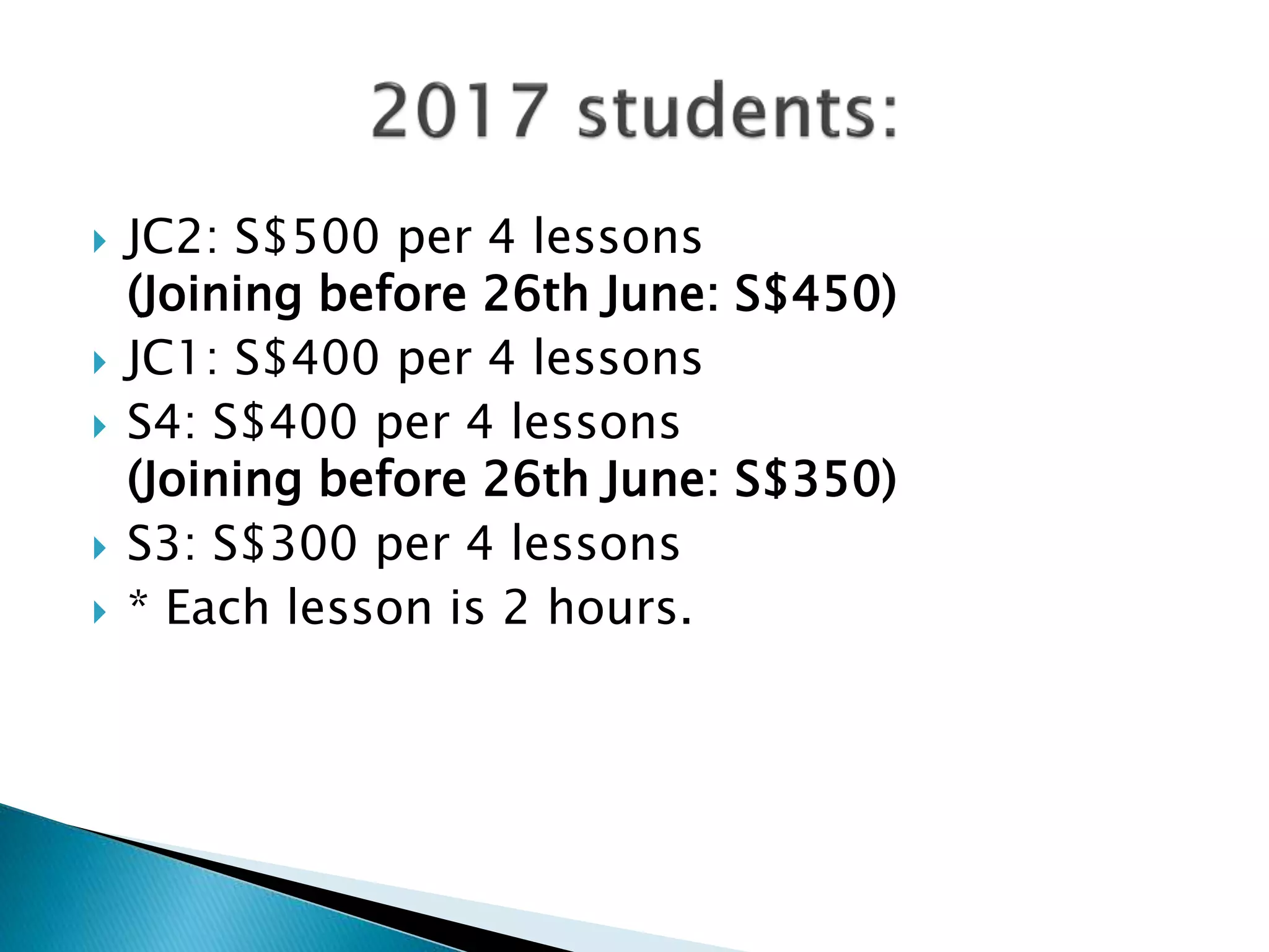  JC2: S$500 per 4 lessons
(Joining before 26th June: S$450)
 JC1: S$400 per 4 lessons
 S4: S$400 per 4 lessons
(Joining before 26th June: S$350)
 S3: S$300 per 4 lessons
 * Each lesson is 2 hours.
 