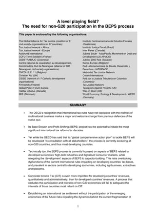 1
A level playing field?
The need for non-G20 participation in the BEPS process
This paper is endorsed by the following organisations:
The Global Alliance for Tax Justice (coalition of 81
civil society organisations in 37 countries)
Tax Justice Network Africa
Tax Justice Network - Europe
ActionAid International
CCFD-Terre Solidaire (France)
CEDETRABAJO (Colombia)
Centre national de coopération au développement,
Coordinadora Civil de Nicaragua (alliance of 600
Nicaraguan civil society organisations)
CNCD-11.11.11 (Belgium)
Christian Aid (UK)
CIDSE (network of 17 Catholic development
organisations)
Finnwatch (Finland)
Global Policy Forum Europe
Halifax Initiative (Canada)
IBIS (Denmark)
Instituto Centroamericano de Estudios Fiscales
(Guatemala)
Instituto Justiça Fiscal (Brazil)
Inter Pares (Canada)
Jubilee South - Asia/Pacific Movement on Debt and
Development (JS-APMDD)
Jubileo 2000 Red (Ecuador)
Kairos Europe (Belgium)
Red Latinoamericana de Deuda, Desarrollo y
Derechos - LATINDADD
Methodist Tax Justice Network
Oxfam International
Red por la Justicia Tributaria en Colombia
(Colombia)
Tax Justice Network
Taxpayers Against Poverty (UK)
War on Want (UK)
World Economy, Ecology & Development - WEED
(Germany)
SUMMARY
multinational business marks a major and welcome change from previous defences of the
status quo.
Its Base Erosion and Profit Shifting (BEPS) project has the potential to initiate the most
significant international tax reforms for decades.
Yet while the OECD lobal comprehensive action p to tackle BEPS will
the process is currently excluding all
non-G20 countries, and thus most developing countries.
Technically too, the BEPS process is currently focussed on aspects of BEPS related to
-tech industries and digitalised consumer markets, while
-building. This risks overlooking
dysfunctions of the current int ,
and prevalent in sectors central to developing economies, including agribusiness, extractives
and telecoms.
Corporate Income Tax (CIT) nues,
quantitatively and administratively, than for developed countries . A process that
excludes the participation and interests of non-G20 economies will fail to safeguard the
interests of those countries most reliant on CIT.
Establishing an international tax settlement without the participation of the emerging
economies of the future risks repeating the dynamics behind the current fragmentation of
 