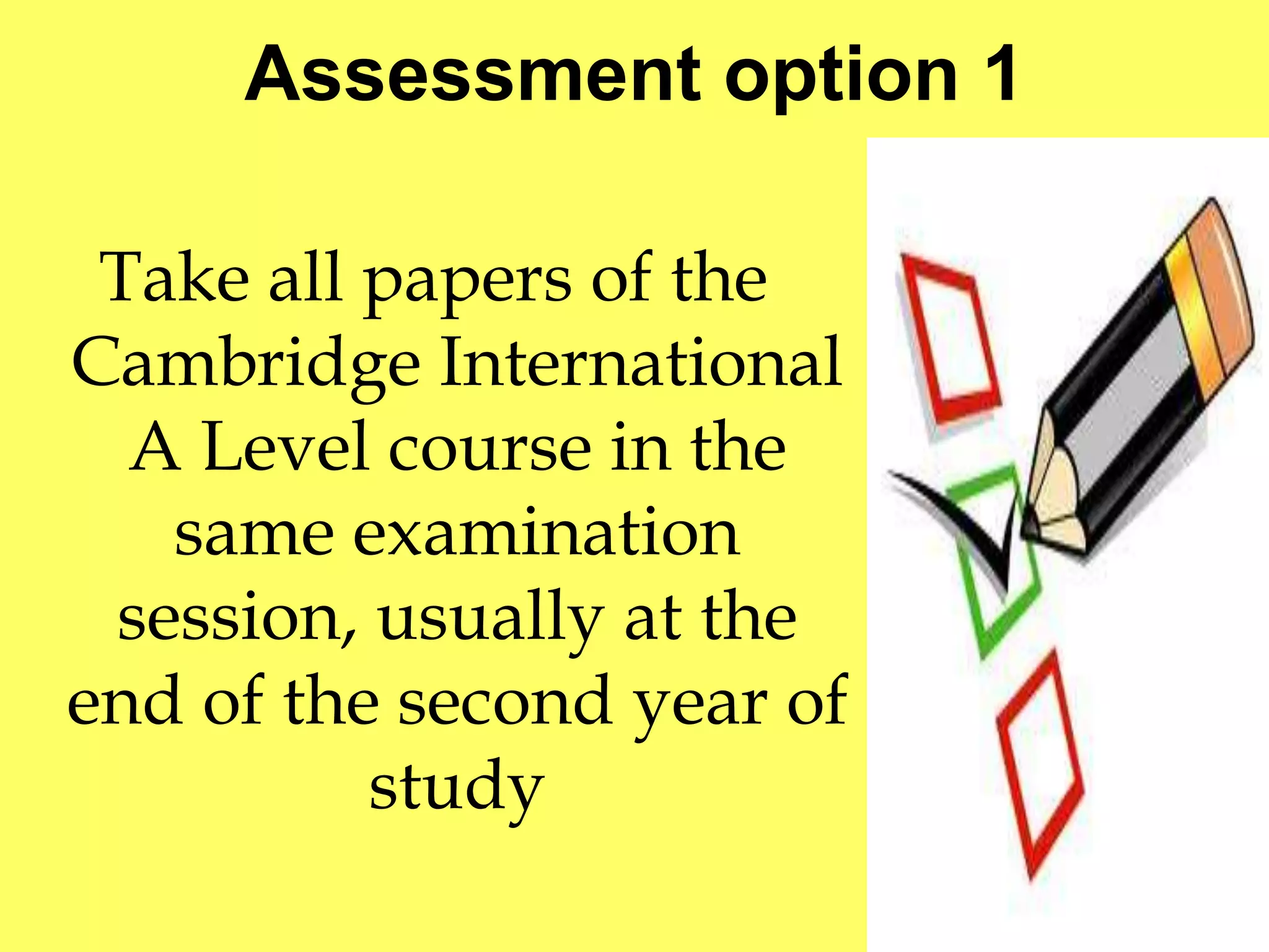 Assessment option 1 
Take all papers of the 
Cambridge International 
A Level course in the 
same examination 
session, usually at the 
end of the second year of 
study 
 