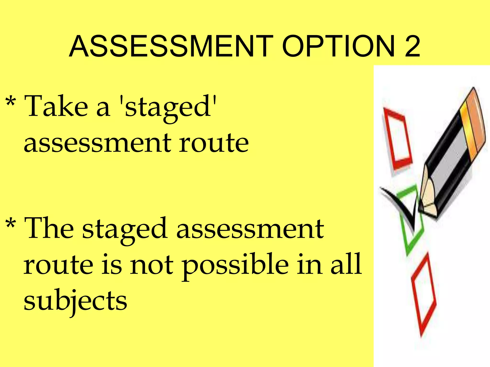 ASSESSMENT OPTION 2 
* Take a 'staged' 
assessment route 
* The staged assessment 
route is not possible in all 
subjects 
 