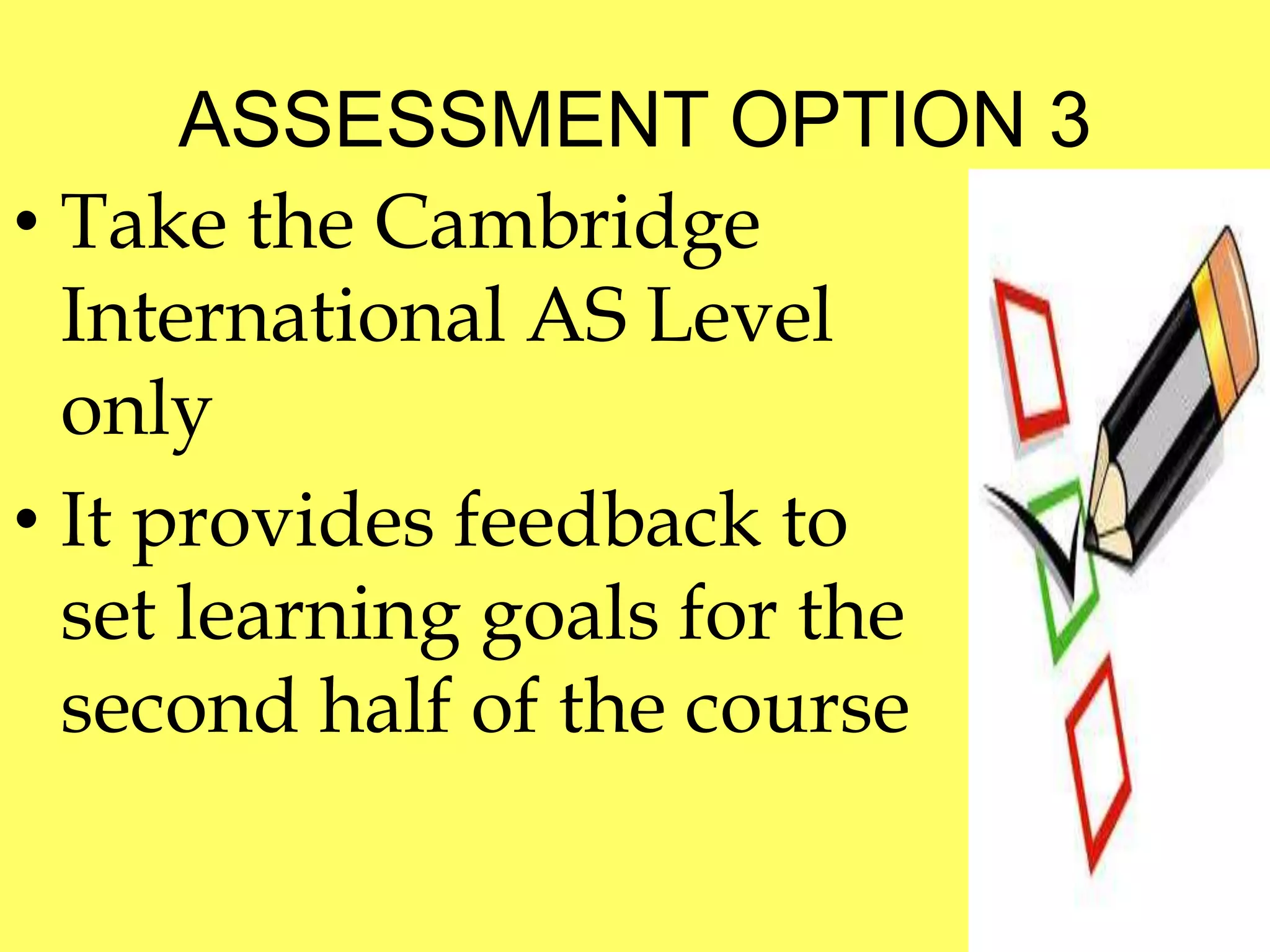 ASSESSMENT OPTION 3 
• Take the Cambridge 
International AS Level 
only 
• It provides feedback to 
set learning goals for the 
second half of the course 
 