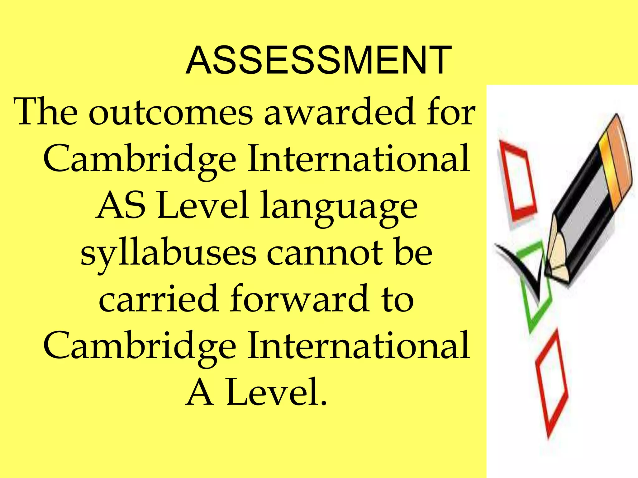 ASSESSMENT 
The outcomes awarded for 
Cambridge International 
AS Level language 
syllabuses cannot be 
carried forward to 
Cambridge International 
A Level. 
 