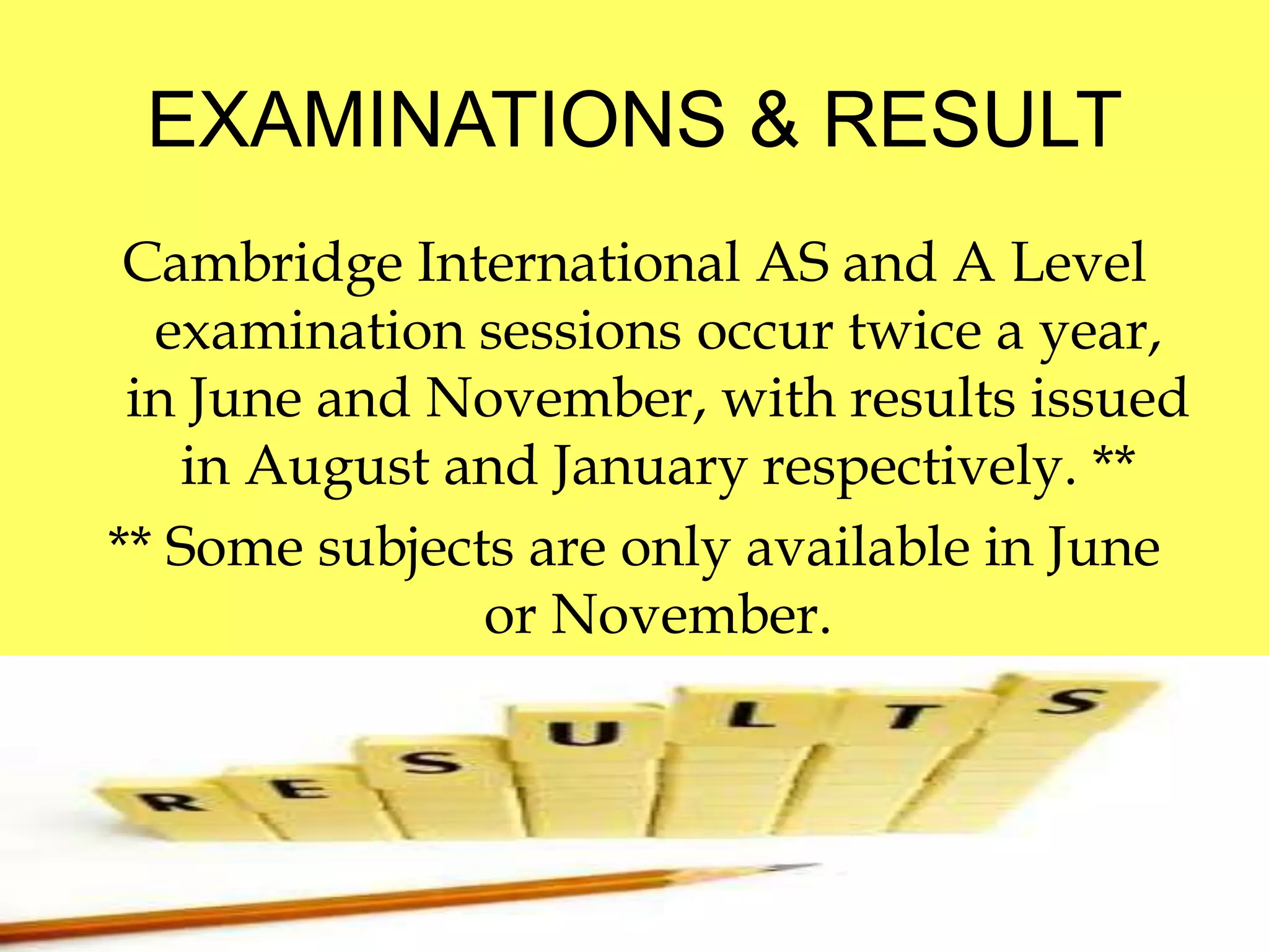 EXAMINATIONS & RESULT 
Cambridge International AS and A Level 
examination sessions occur twice a year, 
in June and November, with results issued 
in August and January respectively. ** 
** Some subjects are only available in June 
or November. 
 