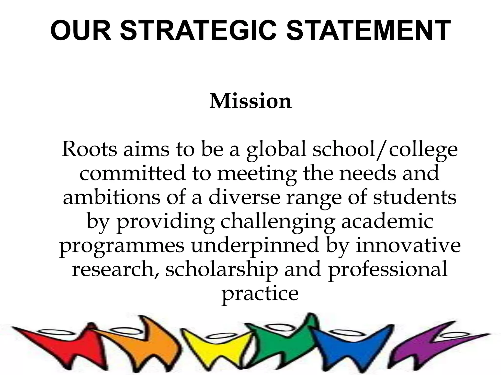 OUR STRATEGIC STATEMENT 
Mission 
Roots aims to be a global school/college 
committed to meeting the needs and 
ambitions of a diverse range of students 
by providing challenging academic 
programmes underpinned by innovative 
research, scholarship and professional 
practice 
 