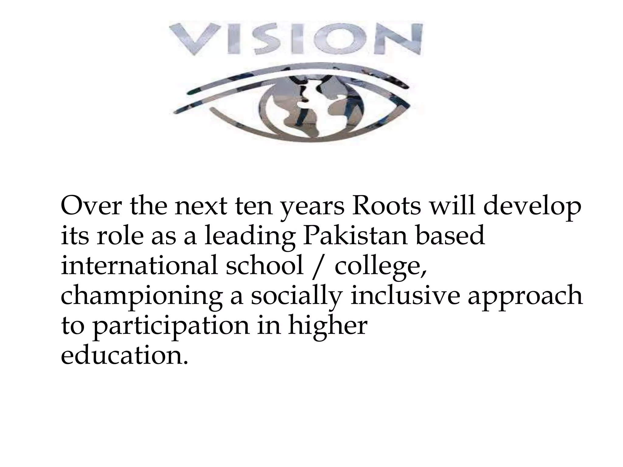 Over the next ten years Roots will develop 
its role as a leading Pakistan based 
international school / college, 
championing a socially inclusive approach 
to participation in higher 
education. 
 