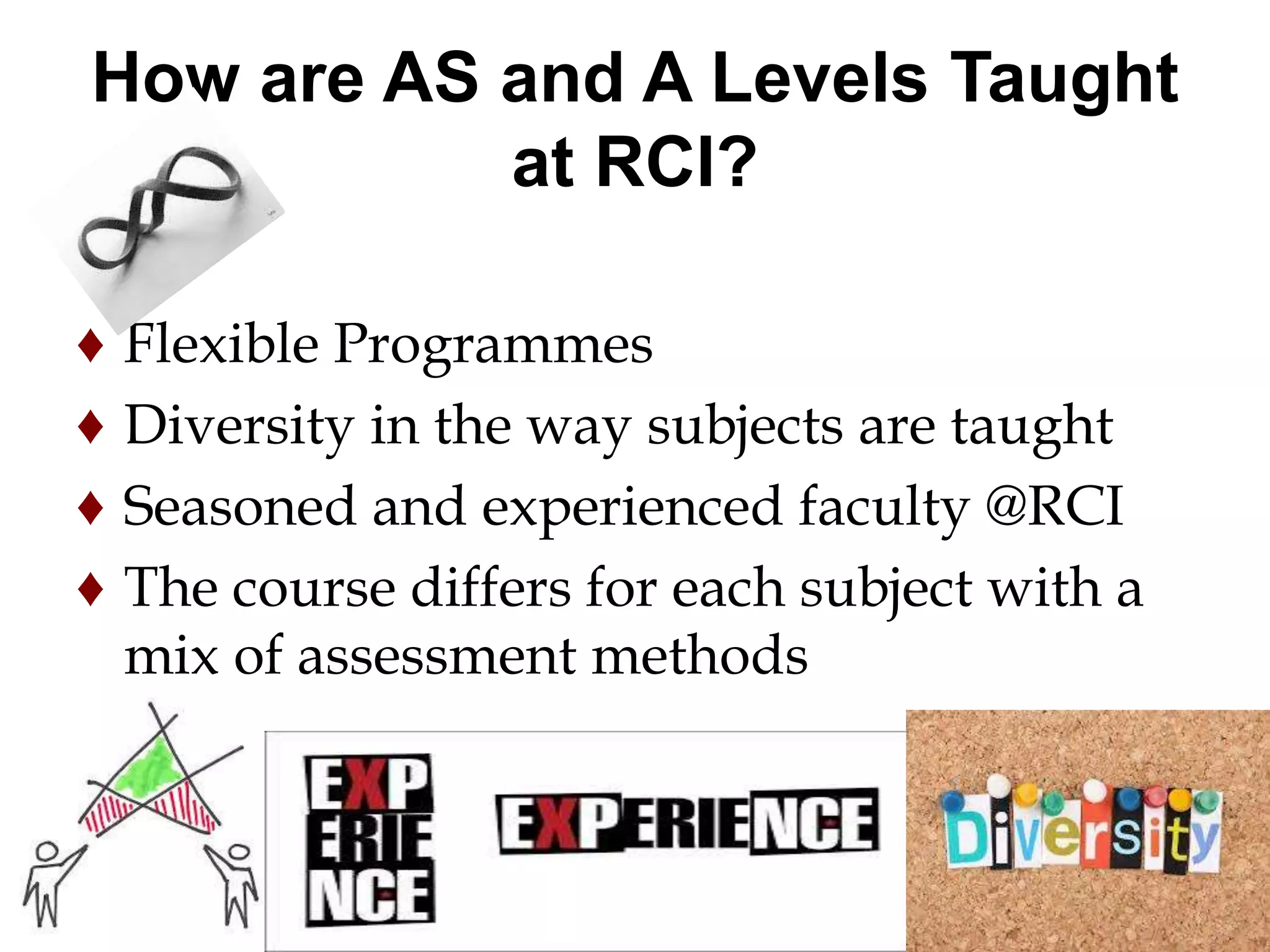 How are AS and A Levels Taught 
at RCI? 
♦ Flexible Programmes 
♦ Diversity in the way subjects are taught 
♦ Seasoned and experienced faculty @RCI 
♦ The course differs for each subject with a 
mix of assessment methods 
 