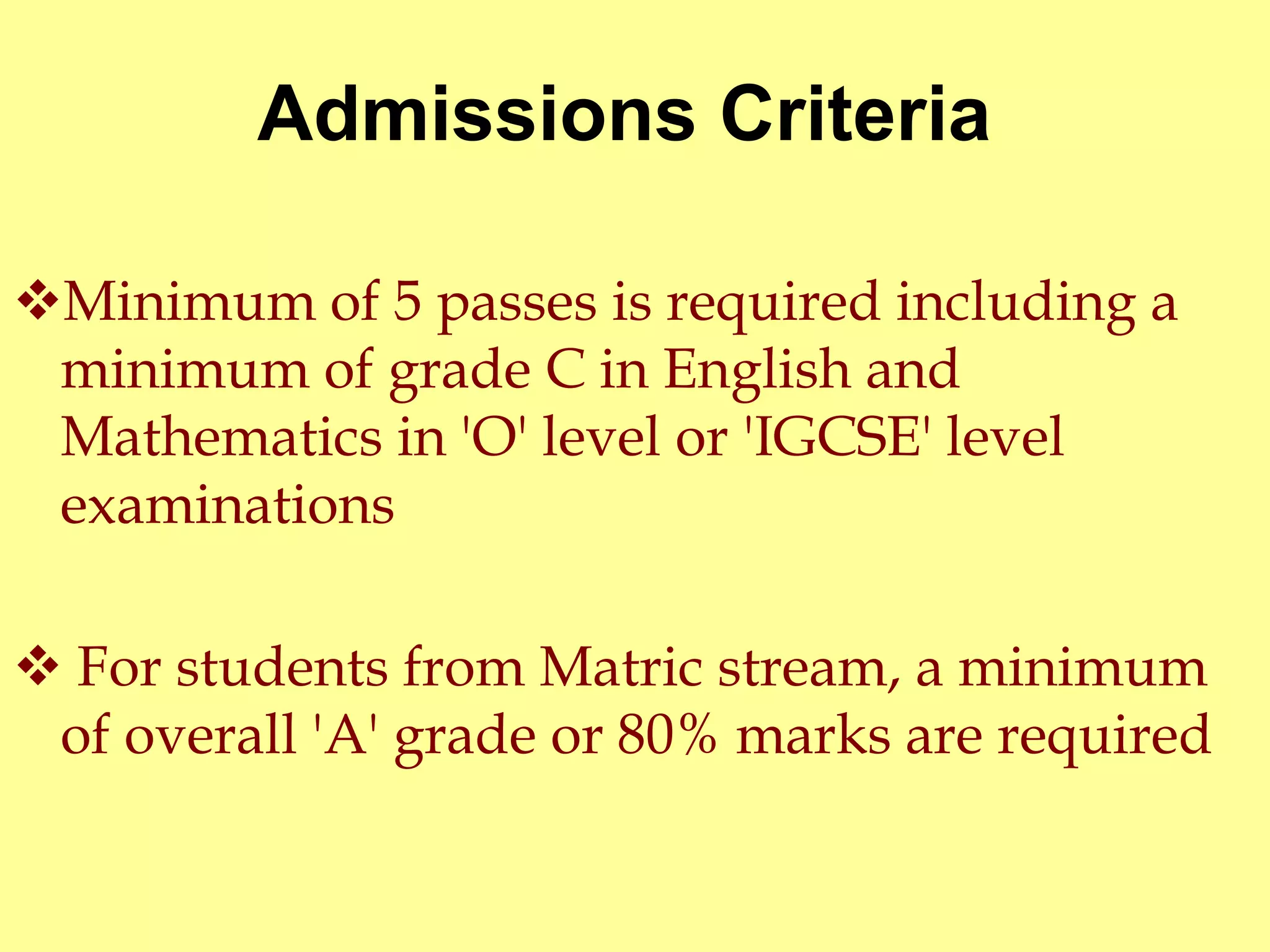 Admissions Criteria 
Minimum of 5 passes is required including a 
minimum of grade C in English and 
Mathematics in 'O' level or 'IGCSE' level 
examinations 
 For students from Matric stream, a minimum 
of overall 'A' grade or 80% marks are required 
 