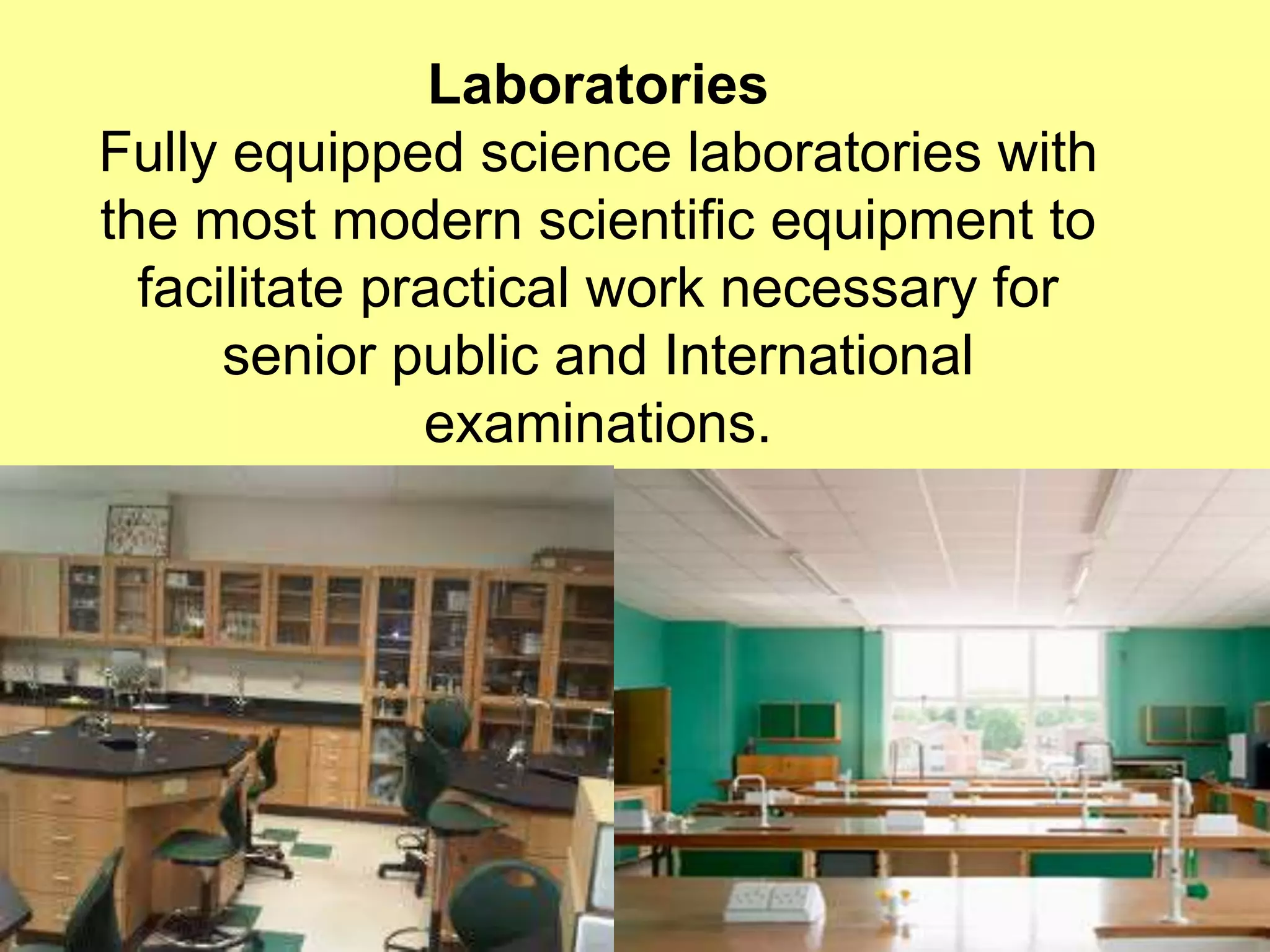Laboratories 
Fully equipped science laboratories with 
the most modern scientific equipment to 
facilitate practical work necessary for 
senior public and International 
examinations. 
 