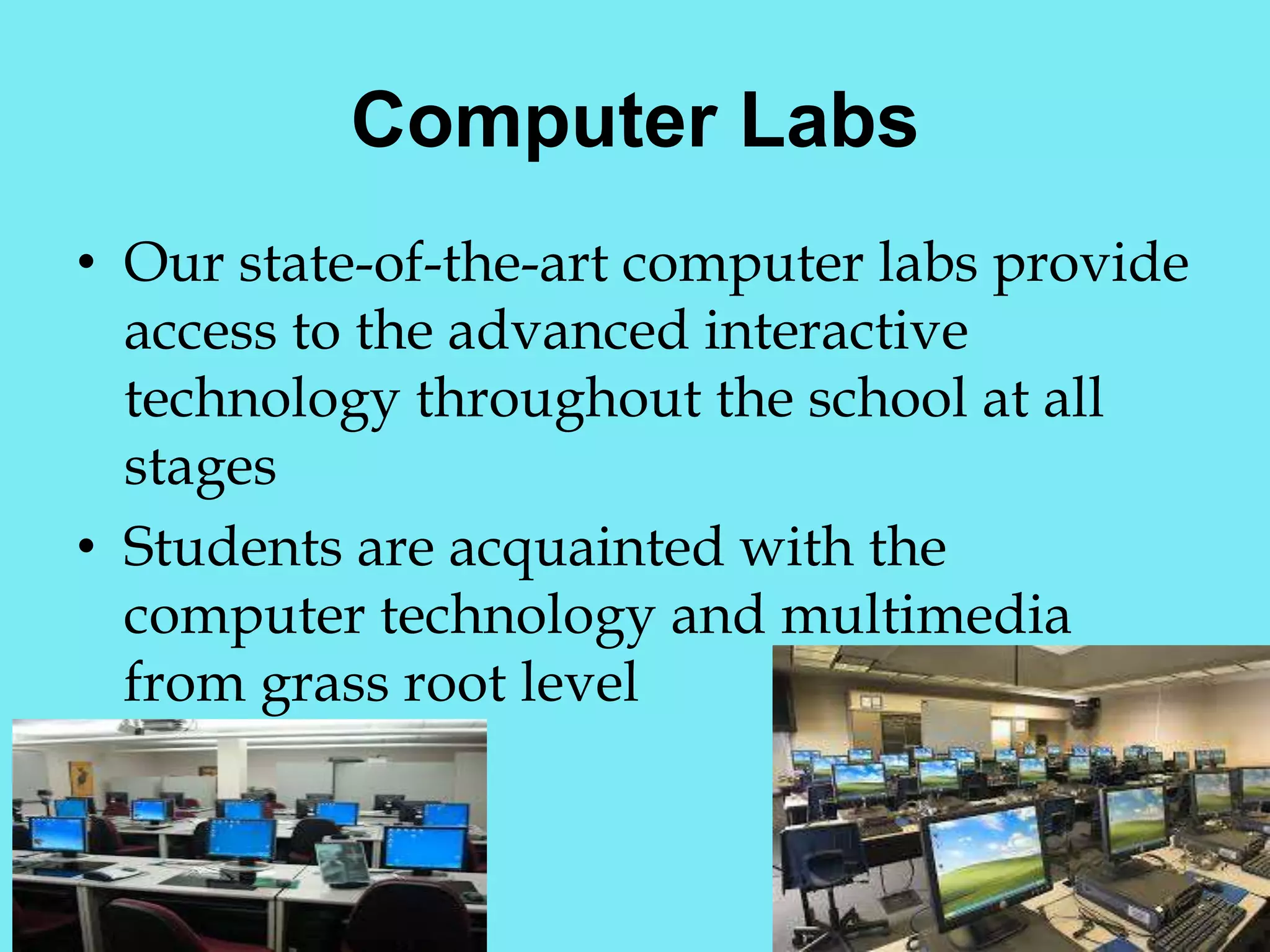 Computer Labs 
• Our state-of-the-art computer labs provide 
access to the advanced interactive 
technology throughout the school at all 
stages 
• Students are acquainted with the 
computer technology and multimedia 
from grass root level 
 