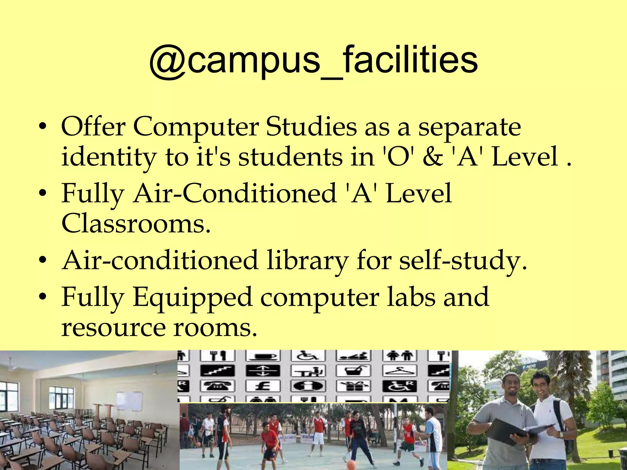 @campus_facilities 
• Offer Computer Studies as a separate 
identity to it's students in 'O' & 'A' Level . 
• Fully Air-Conditioned 'A' Level 
Classrooms. 
• Air-conditioned library for self-study. 
• Fully Equipped computer labs and 
resource rooms. 
 