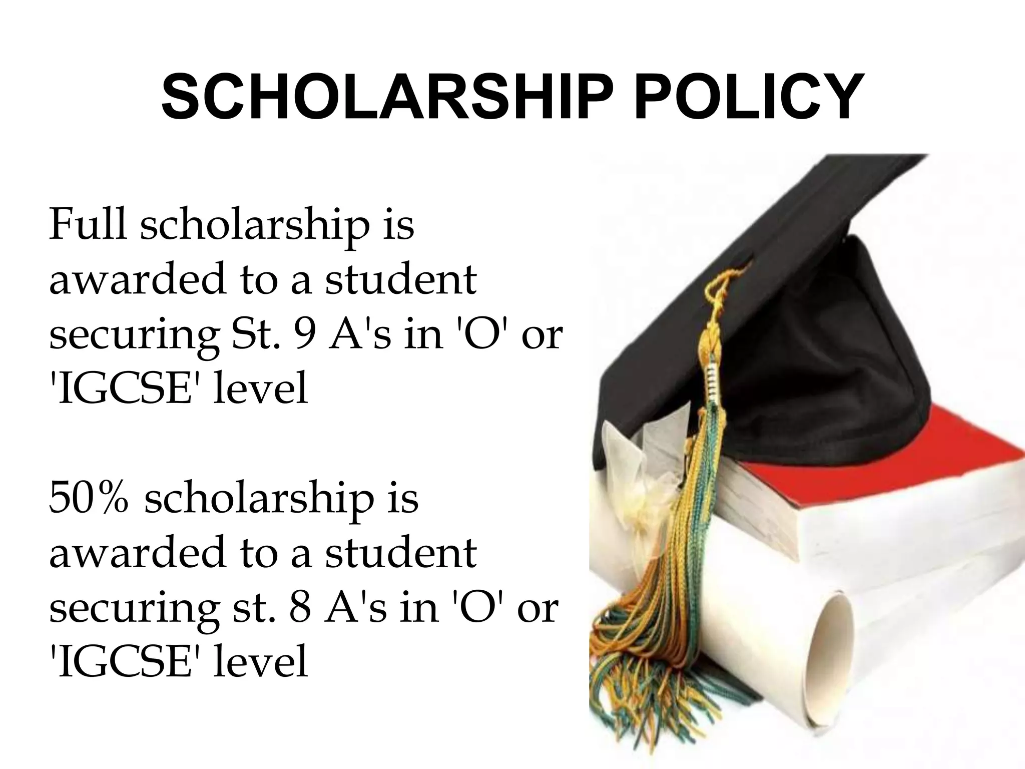 SCHOLARSHIP POLICY 
Full scholarship is 
awarded to a student 
securing St. 9 A's in 'O' or 
'IGCSE' level 
50% scholarship is 
awarded to a student 
securing st. 8 A's in 'O' or 
'IGCSE' level 
 