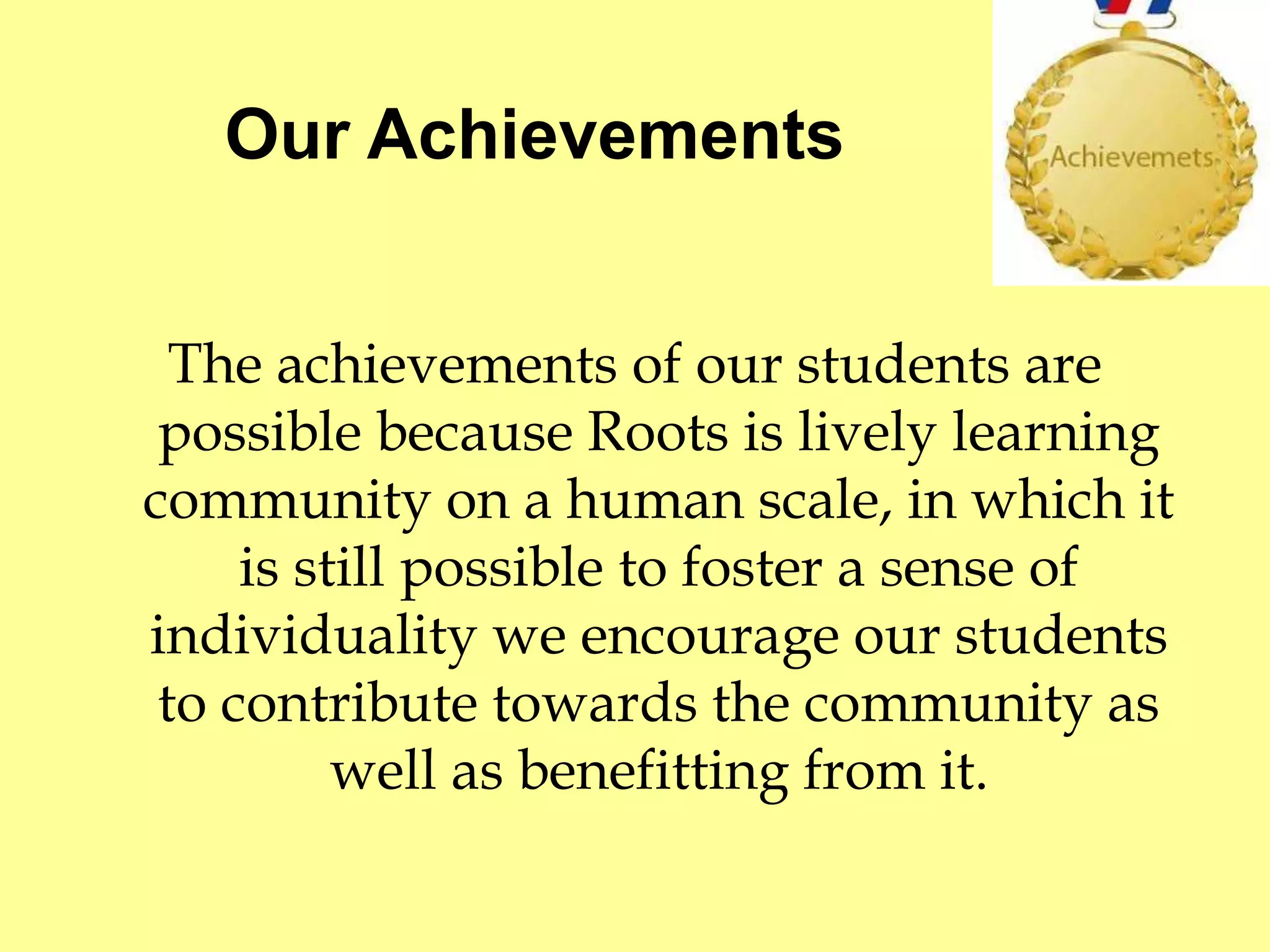 Our Achievements 
The achievements of our students are 
possible because Roots is lively learning 
community on a human scale, in which it 
is still possible to foster a sense of 
individuality we encourage our students 
to contribute towards the community as 
well as benefitting from it. 
 